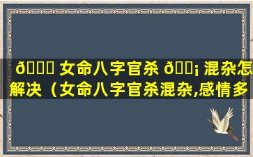 🐛 女命八字官杀 🐡 混杂怎么解决（女命八字官杀混杂,感情多有不顺）